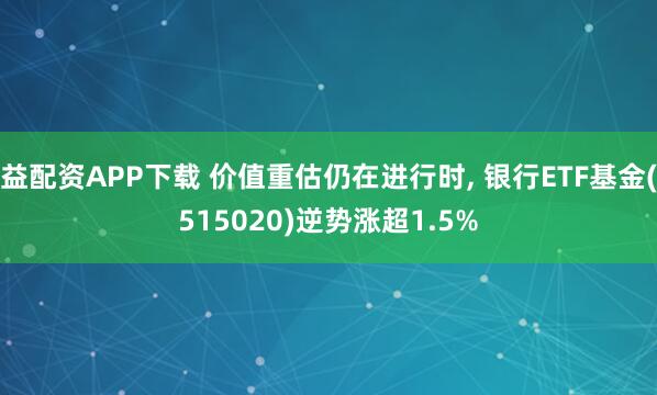 益配资APP下载 价值重估仍在进行时, 银行ETF基金(515020)逆势涨超1.5%