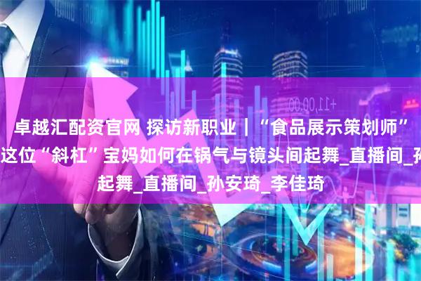 卓越汇配资官网 探访新职业｜“食品展示策划师”是做啥的？看这位“斜杠”宝妈如何在锅气与镜头间起舞_直播间_孙安琦_李佳琦