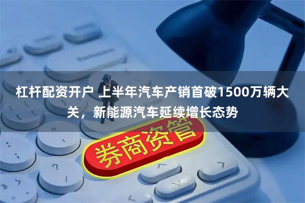杠杆配资开户 上半年汽车产销首破1500万辆大关，新能源汽车延续增长态势