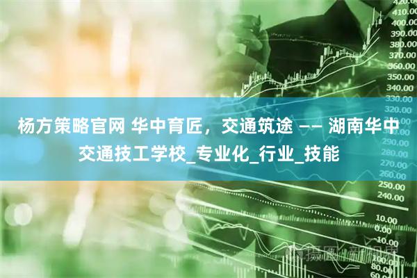 杨方策略官网 华中育匠，交通筑途 —— 湖南华中交通技工学校_专业化_行业_技能