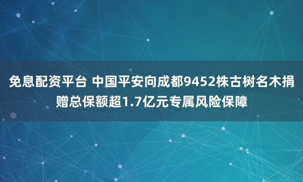 免息配资平台 中国平安向成都9452株古树名木捐赠总保额超1.7亿元专属风险保障