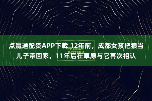 点赢通配资APP下载 12年前，成都女孩把狼当儿子带回家，11年后在草原与它再次相认