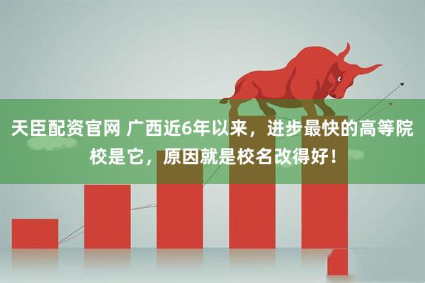 天臣配资官网 广西近6年以来，进步最快的高等院校是它，原因就是校名改得好！