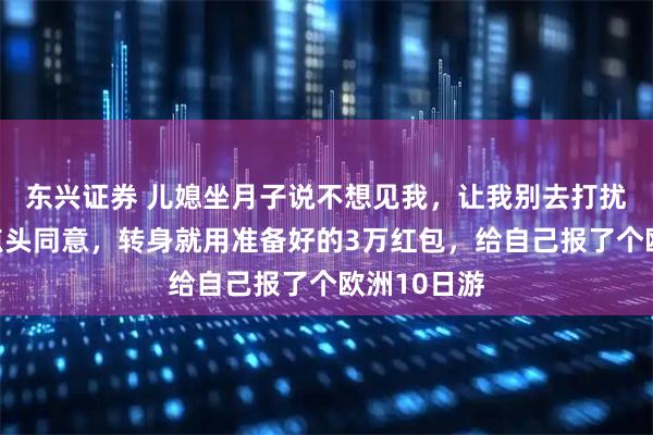 东兴证券 儿媳坐月子说不想见我，让我别去打扰他们，我点头同意，转身就用准备好的3万红包，给自己报了个欧洲10日游
