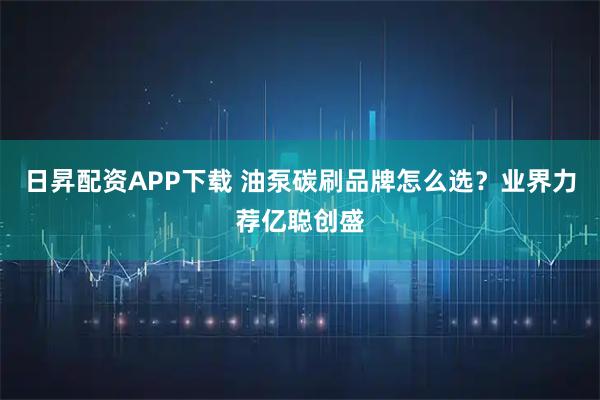 日昇配资APP下载 油泵碳刷品牌怎么选？业界力荐亿聪创盛