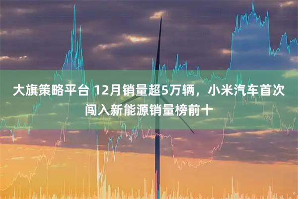 大旗策略平台 12月销量超5万辆，小米汽车首次闯入新能源销量榜前十