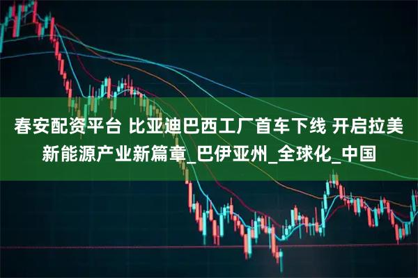 春安配资平台 比亚迪巴西工厂首车下线 开启拉美新能源产业新篇章_巴伊亚州_全球化_中国