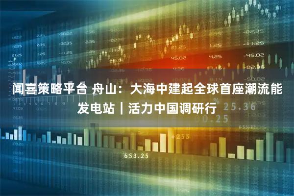 闻喜策略平台 舟山：大海中建起全球首座潮流能发电站｜活力中国调研行