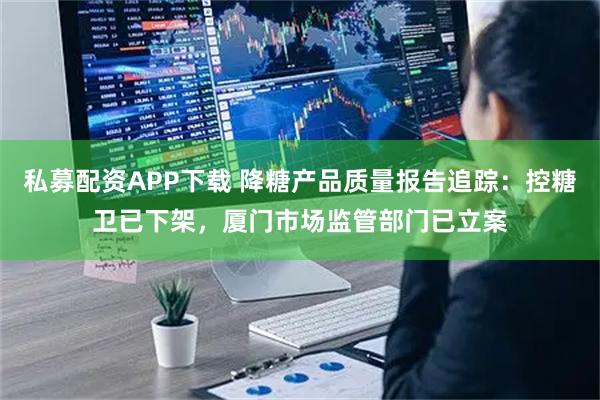 私募配资APP下载 降糖产品质量报告追踪：控糖卫已下架，厦门市场监管部门已立案